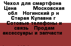 Чехол для смартфона › Цена ­ 250 - Московская обл., Ногинский р-н, Старая Купавна г. Сотовые телефоны и связь » Продам аксессуары и запчасти   